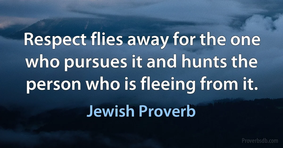 Respect flies away for the one who pursues it and hunts the person who is fleeing from it. (Jewish Proverb)