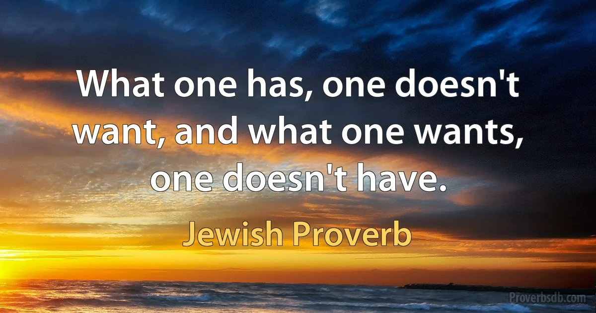 What one has, one doesn't want, and what one wants, one doesn't have. (Jewish Proverb)