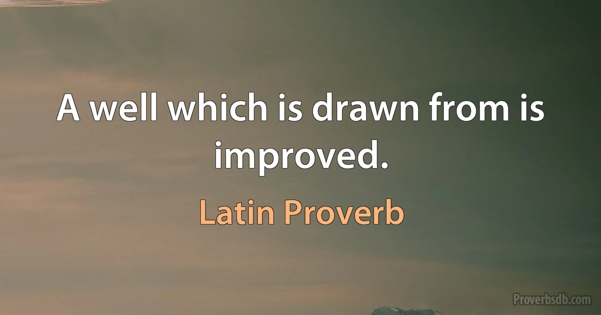 A well which is drawn from is improved. (Latin Proverb)