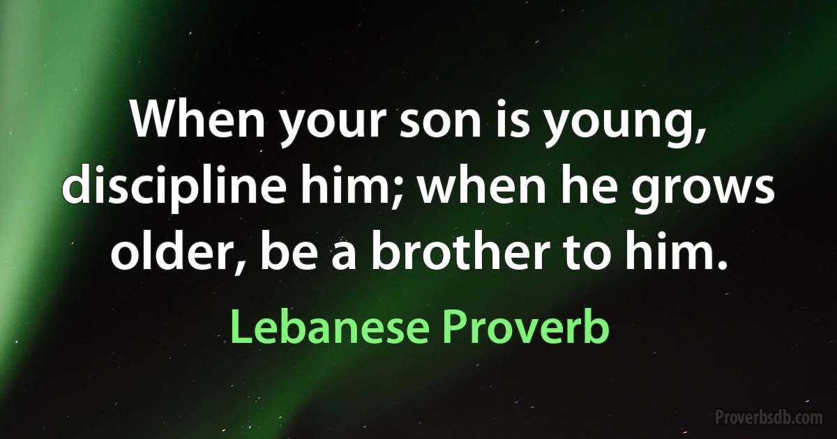 When your son is young, discipline him; when he grows older, be a brother to him. (Lebanese Proverb)