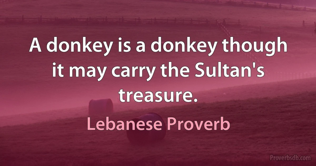 A donkey is a donkey though it may carry the Sultan's treasure. (Lebanese Proverb)