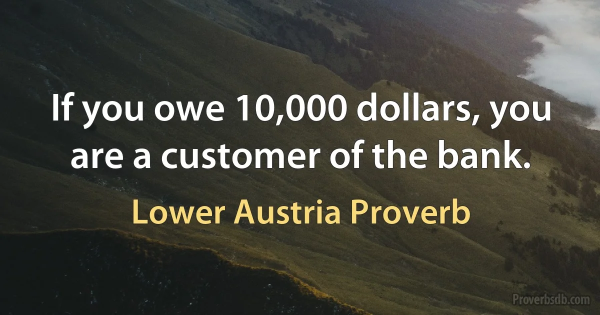 If you owe 10,000 dollars, you are a customer of the bank. (Lower Austria Proverb)