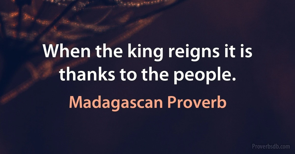 When the king reigns it is thanks to the people. (Madagascan Proverb)