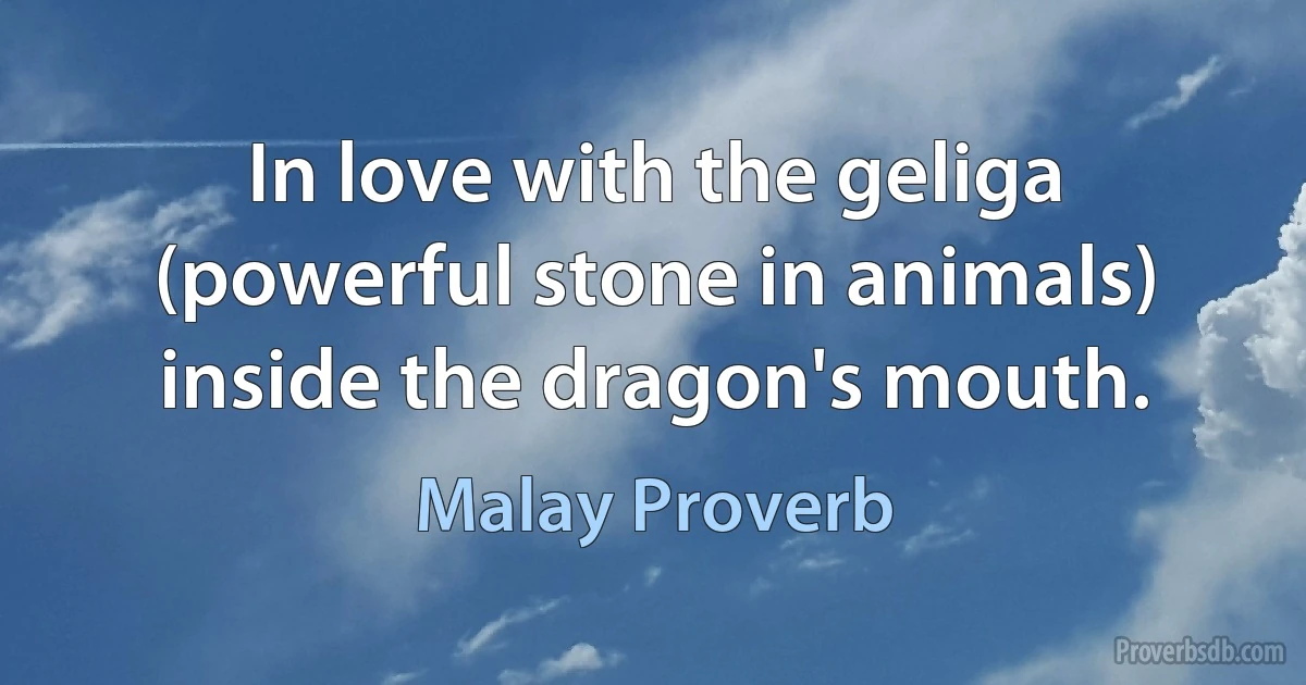 In love with the geliga (powerful stone in animals) inside the dragon's mouth. (Malay Proverb)