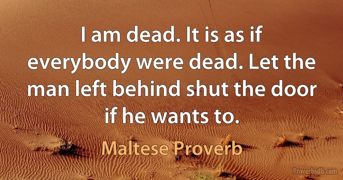 I am dead. It is as if everybody were dead. Let the man left behind shut the door if he wants to. (Maltese Proverb)