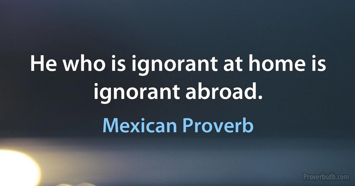 He who is ignorant at home is ignorant abroad. (Mexican Proverb)