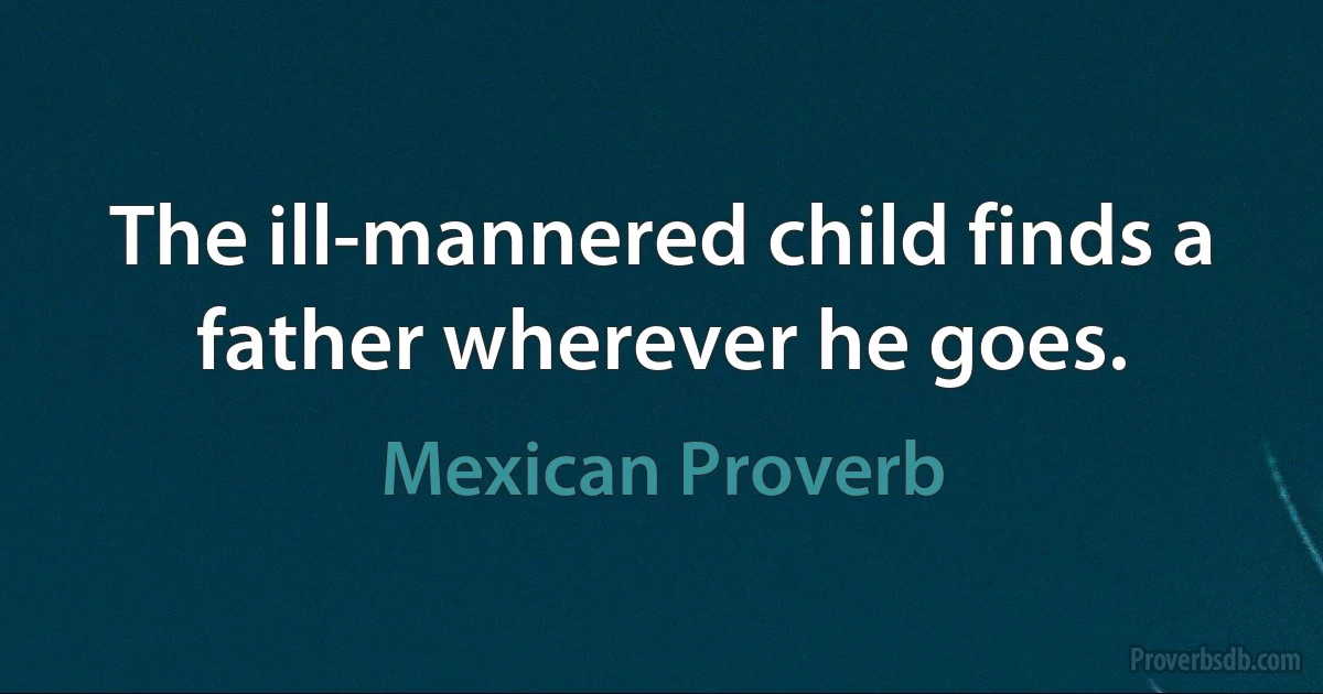 The ill-mannered child finds a father wherever he goes. (Mexican Proverb)