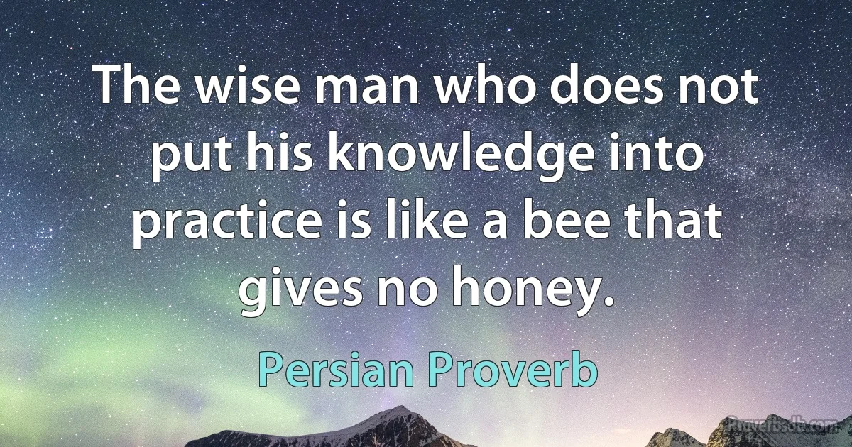 The wise man who does not put his knowledge into practice is like a bee that gives no honey. (Persian Proverb)