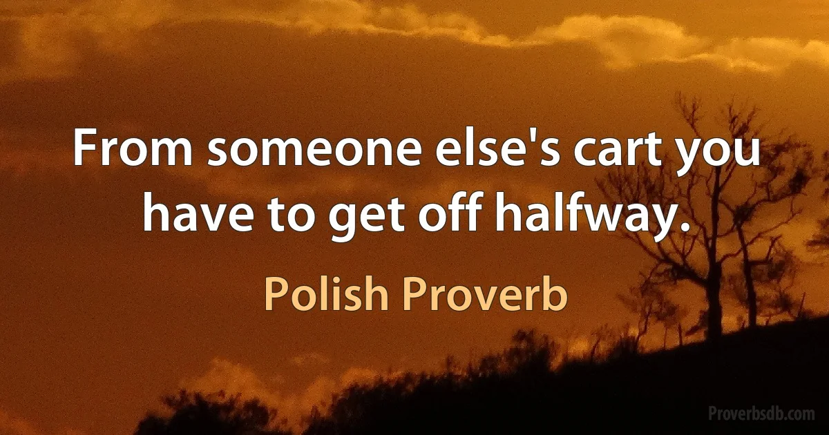 From someone else's cart you have to get off halfway. (Polish Proverb)