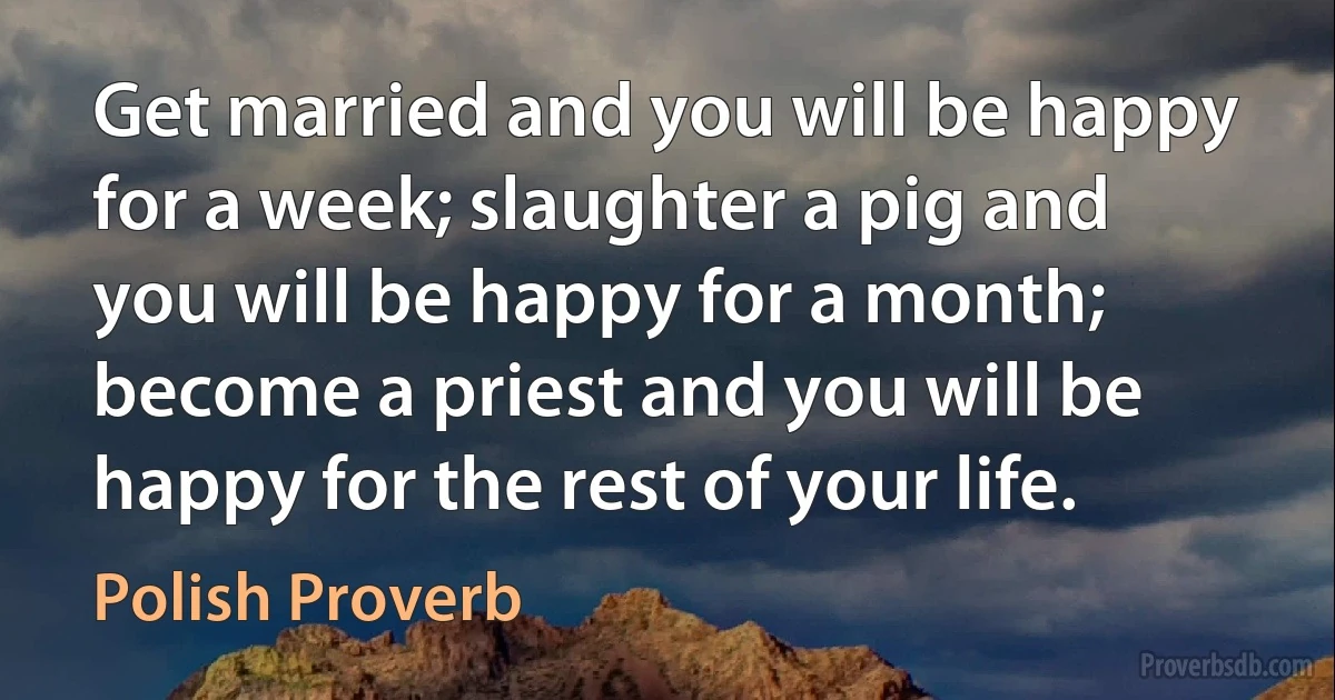 Get married and you will be happy for a week; slaughter a pig and you will be happy for a month; become a priest and you will be happy for the rest of your life. (Polish Proverb)