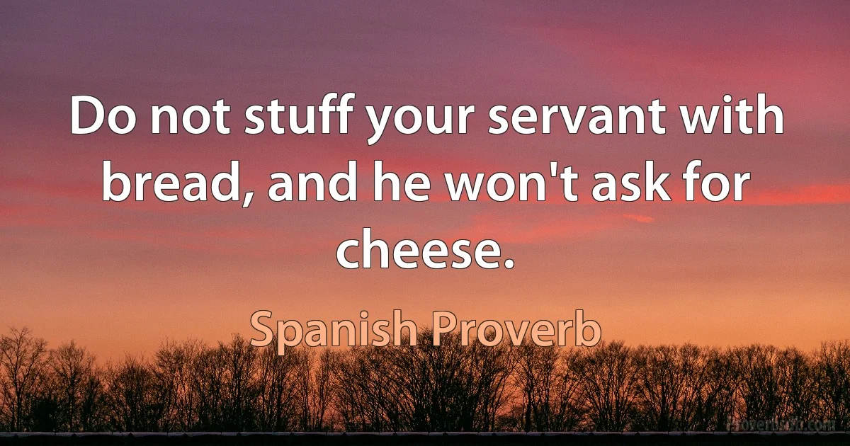 Do not stuff your servant with bread, and he won't ask for cheese. (Spanish Proverb)