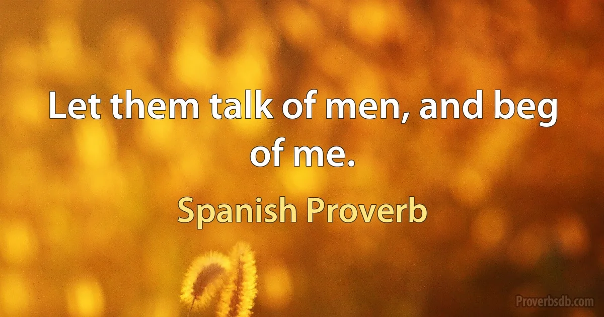 Let them talk of men, and beg of me. (Spanish Proverb)