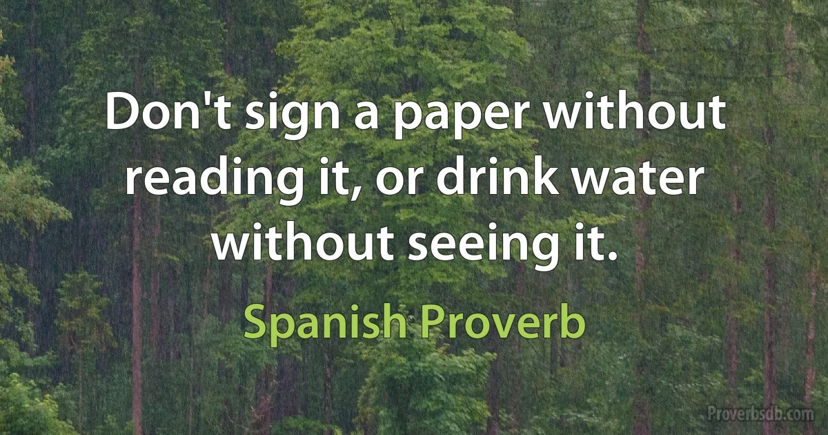 Don't sign a paper without reading it, or drink water without seeing it. (Spanish Proverb)