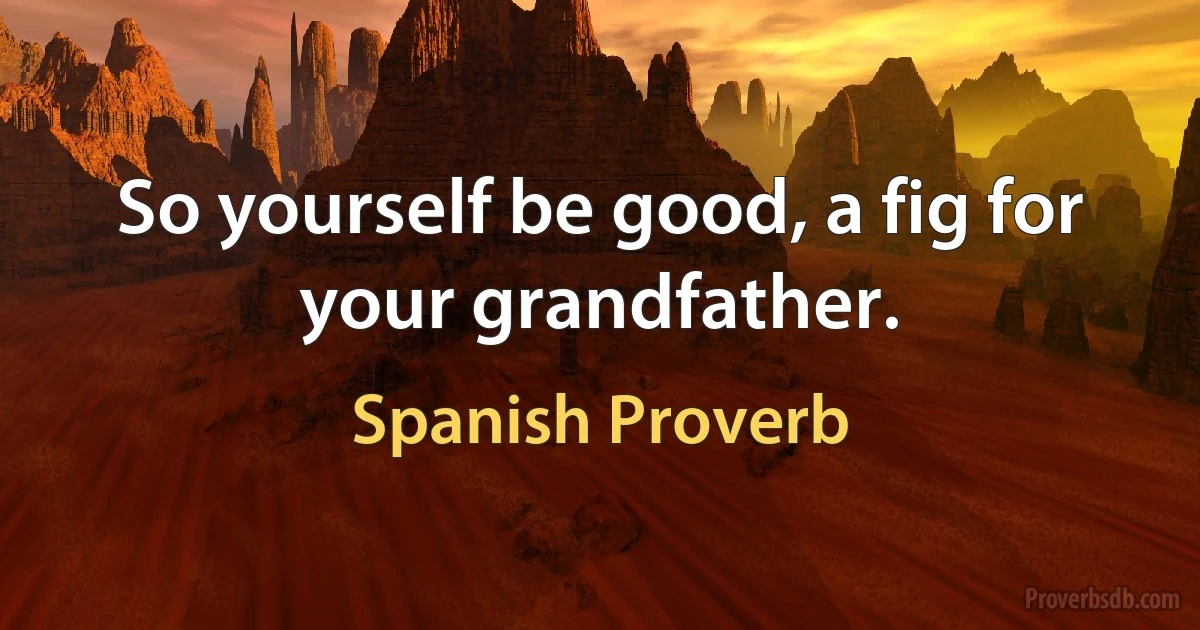 So yourself be good, a fig for your grandfather. (Spanish Proverb)