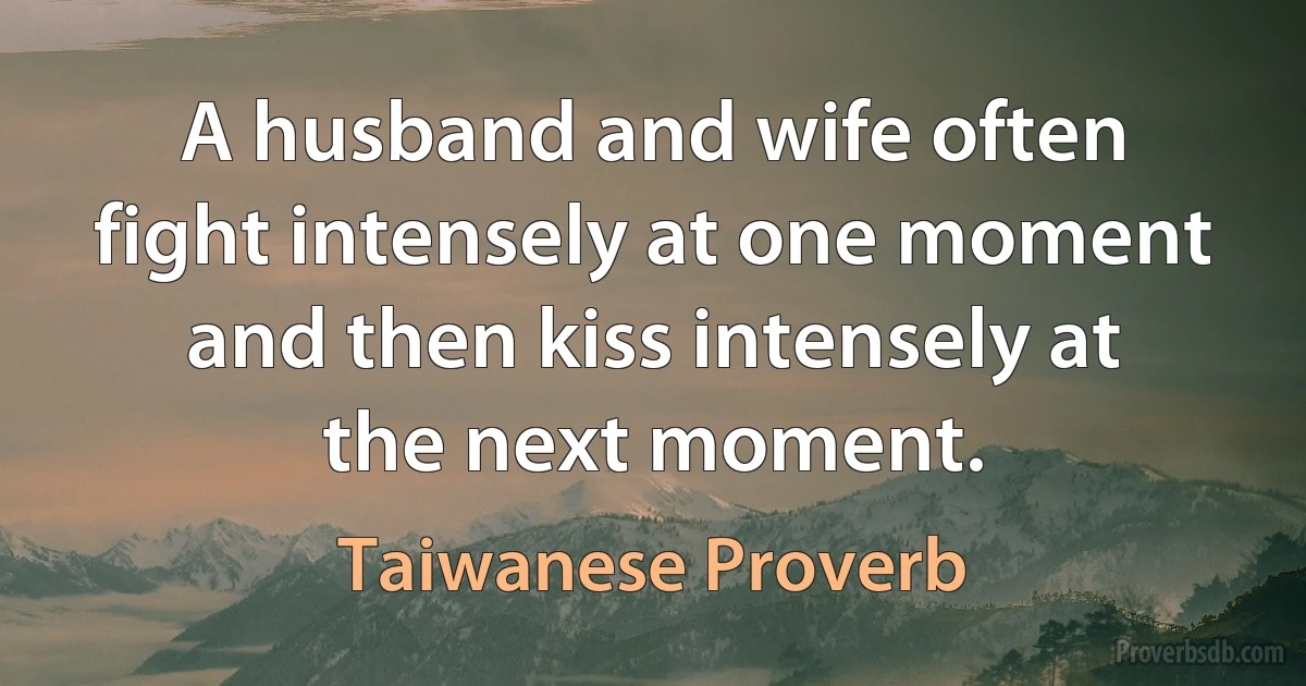 A husband and wife often fight intensely at one moment and then kiss intensely at the next moment. (Taiwanese Proverb)