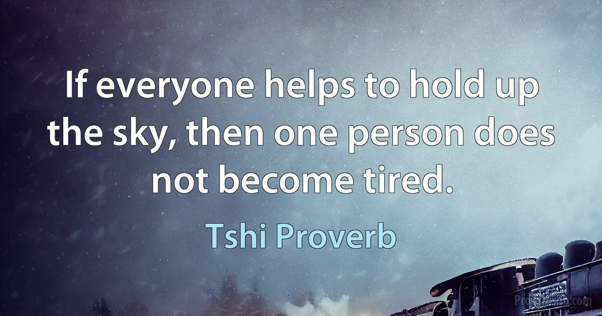 If everyone helps to hold up the sky, then one person does not become tired. (Tshi Proverb)