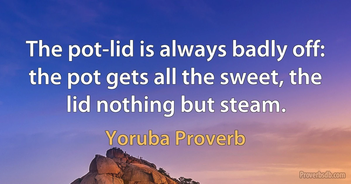 The pot-lid is always badly off: the pot gets all the sweet, the lid nothing but steam. (Yoruba Proverb)