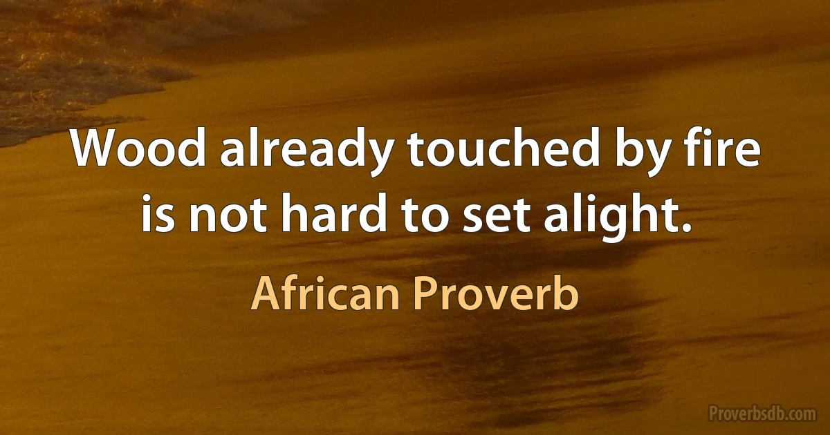 Wood already touched by fire is not hard to set alight. (African Proverb)