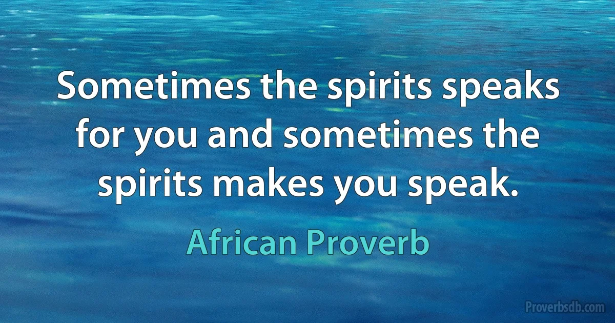 Sometimes the spirits speaks for you and sometimes the spirits makes you speak. (African Proverb)