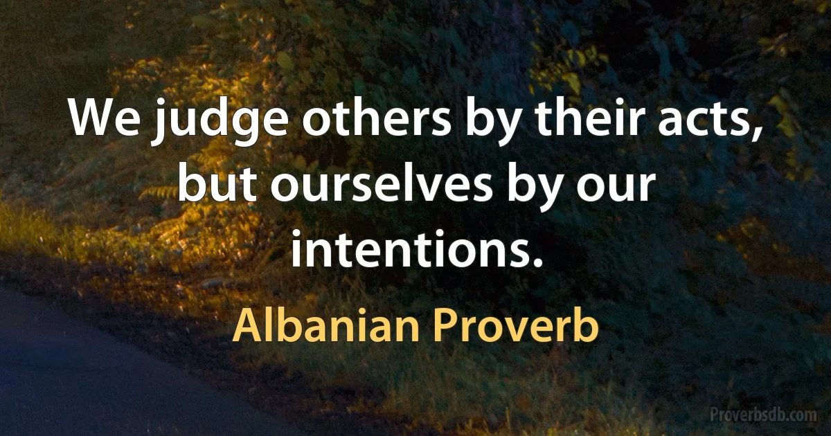 We judge others by their acts, but ourselves by our intentions. (Albanian Proverb)