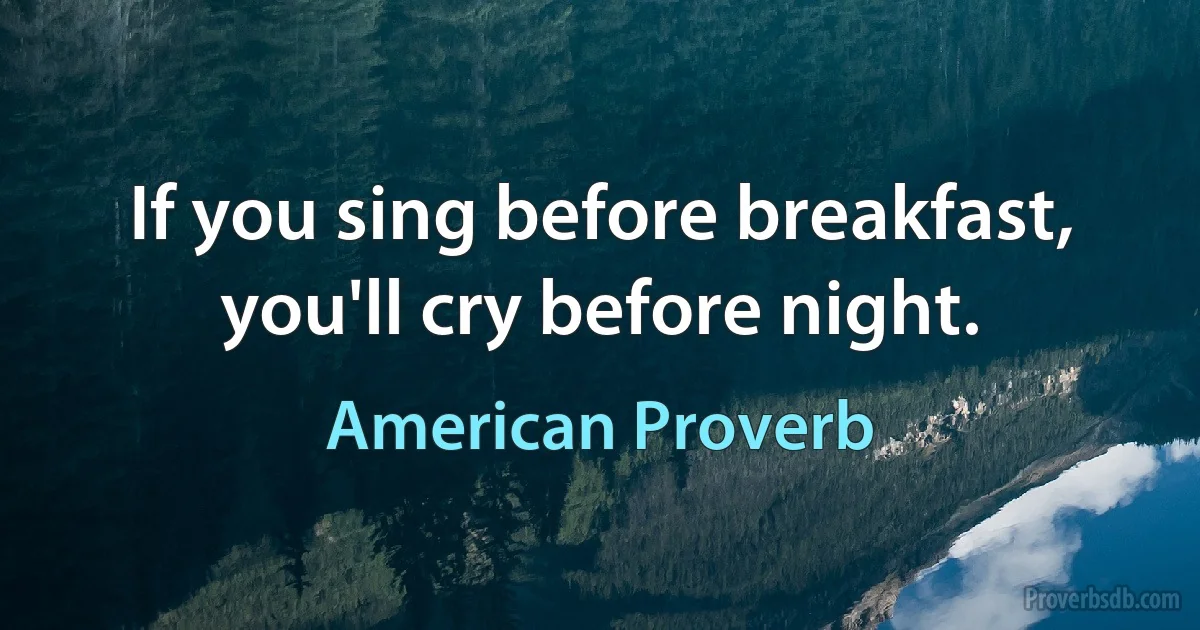 If you sing before breakfast, you'll cry before night. (American Proverb)