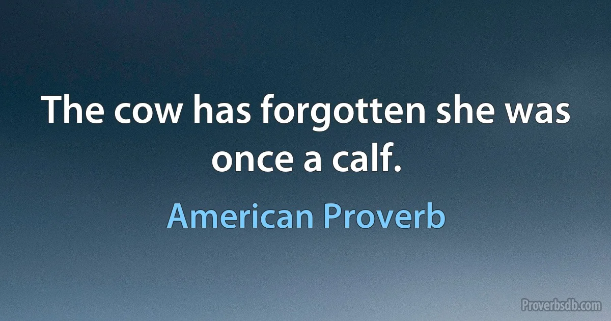 The cow has forgotten she was once a calf. (American Proverb)