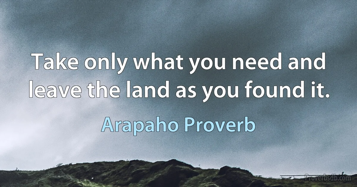 Take only what you need and leave the land as you found it. (Arapaho Proverb)