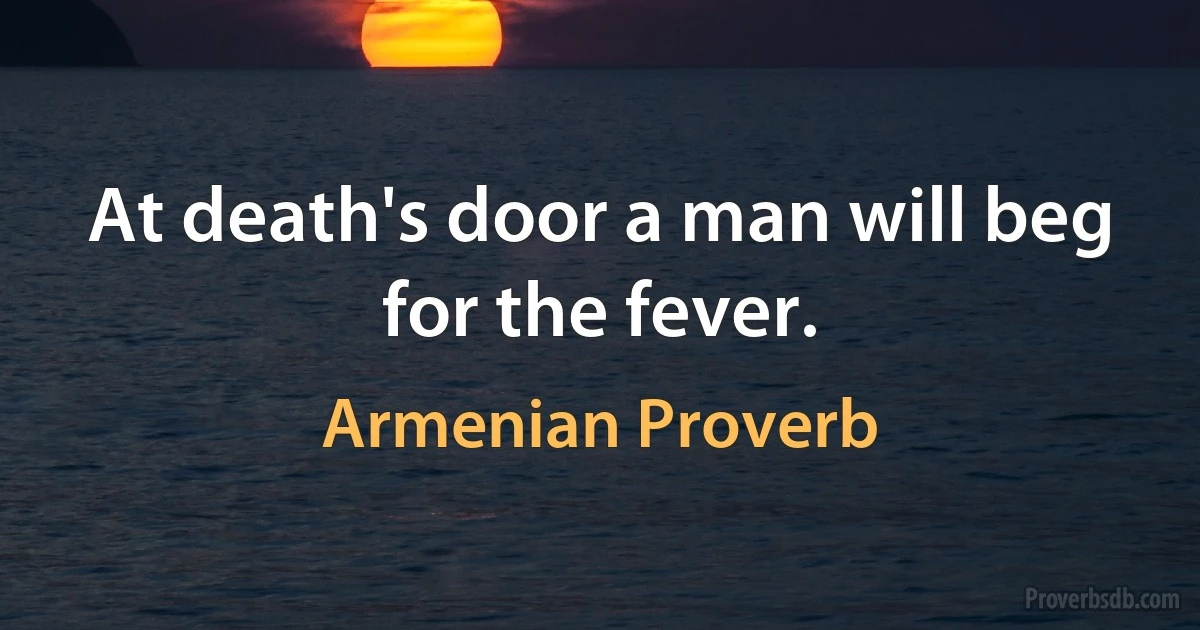 At death's door a man will beg for the fever. (Armenian Proverb)