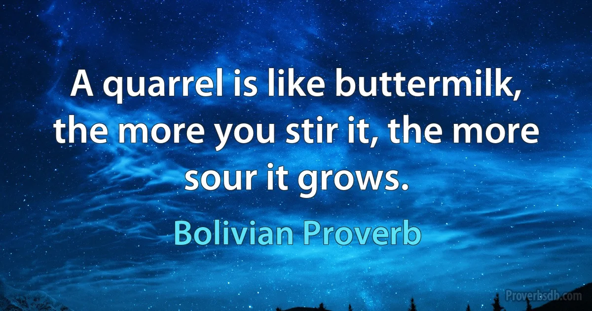 A quarrel is like buttermilk, the more you stir it, the more sour it grows. (Bolivian Proverb)