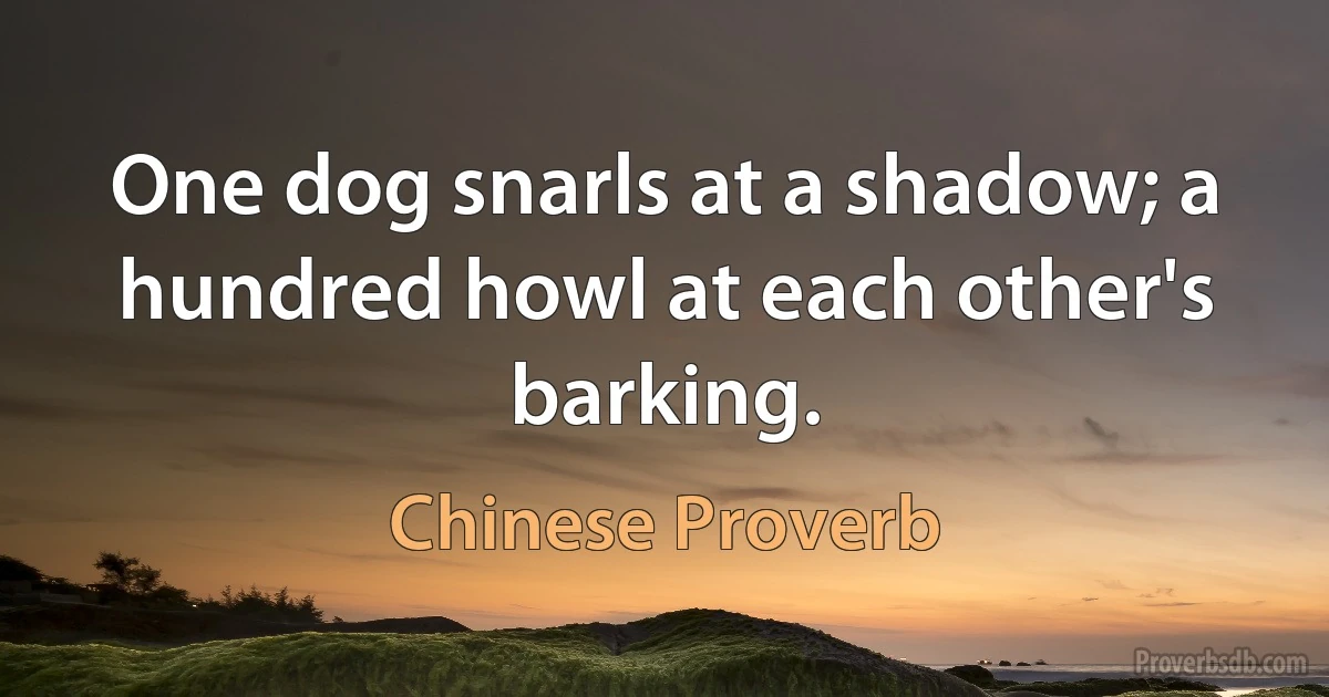 One dog snarls at a shadow; a hundred howl at each other's barking. (Chinese Proverb)