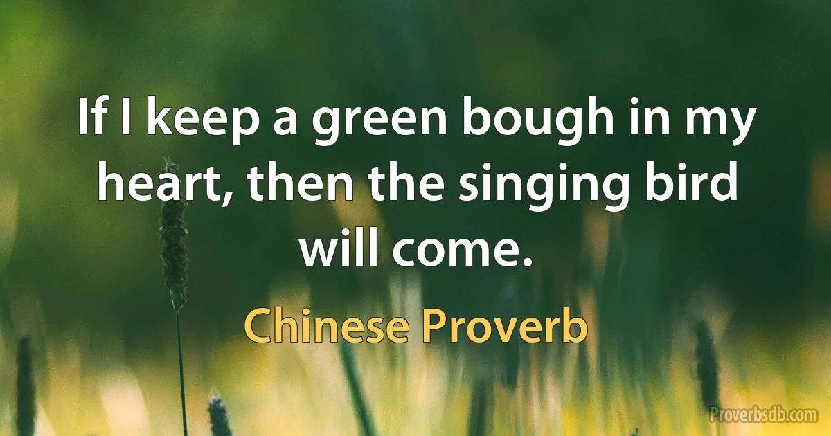 If I keep a green bough in my heart, then the singing bird will come. (Chinese Proverb)