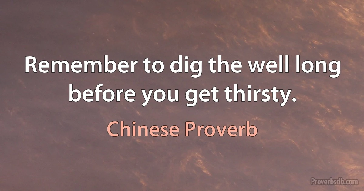 Remember to dig the well long before you get thirsty. (Chinese Proverb)