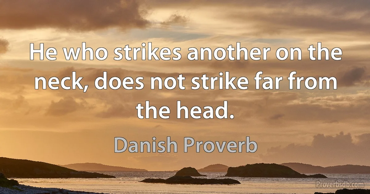 He who strikes another on the neck, does not strike far from the head. (Danish Proverb)