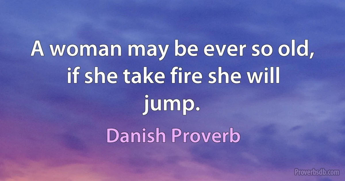 A woman may be ever so old, if she take fire she will jump. (Danish Proverb)