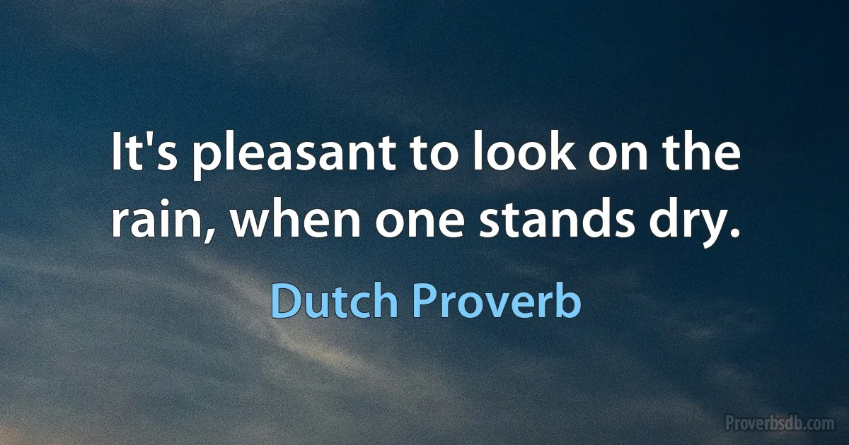 It's pleasant to look on the rain, when one stands dry. (Dutch Proverb)