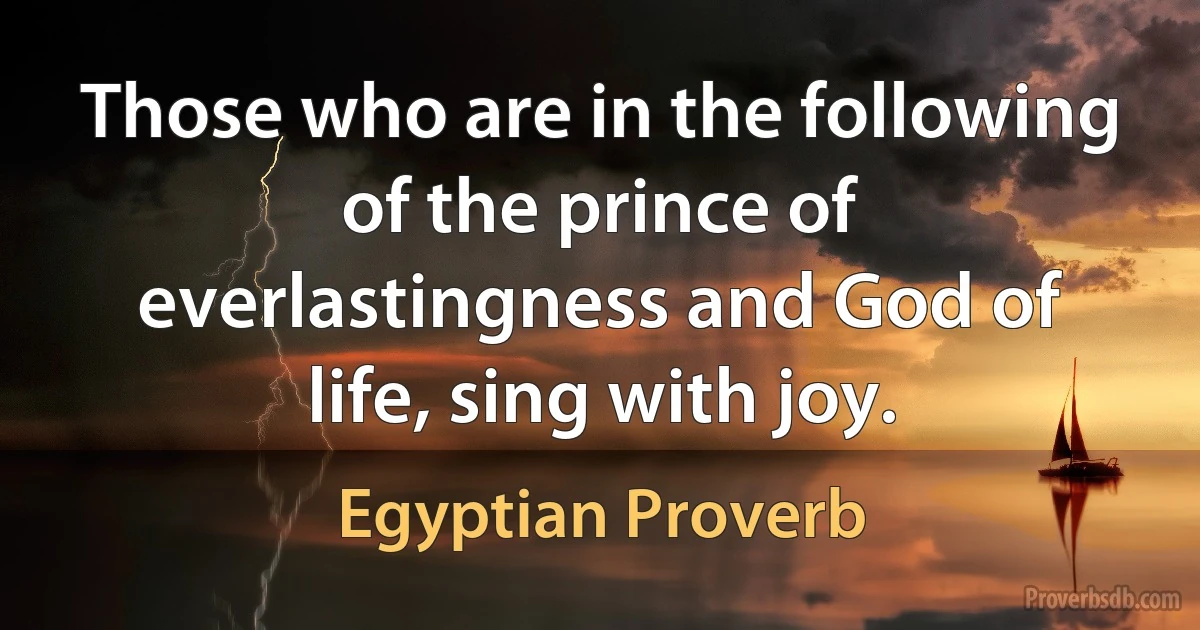 Those who are in the following of the prince of everlastingness and God of life, sing with joy. (Egyptian Proverb)