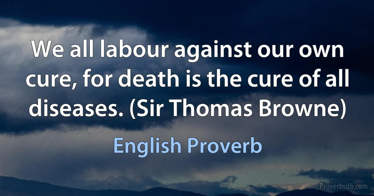 We all labour against our own cure, for death is the cure of all diseases. (Sir Thomas Browne) (English Proverb)