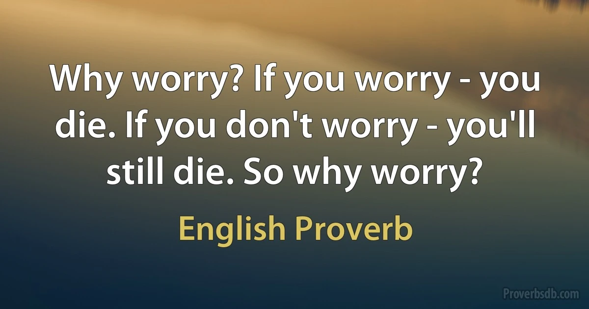 Why worry? If you worry - you die. If you don't worry - you'll still die. So why worry? (English Proverb)