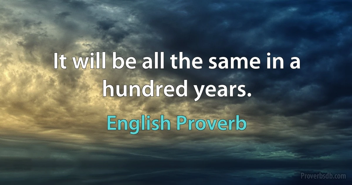 It will be all the same in a hundred years. (English Proverb)