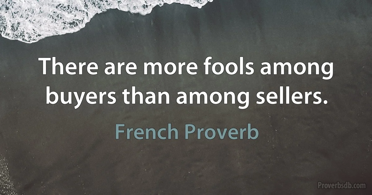 There are more fools among buyers than among sellers. (French Proverb)