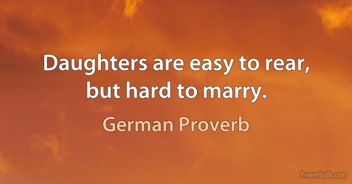 Daughters are easy to rear, but hard to marry. (German Proverb)