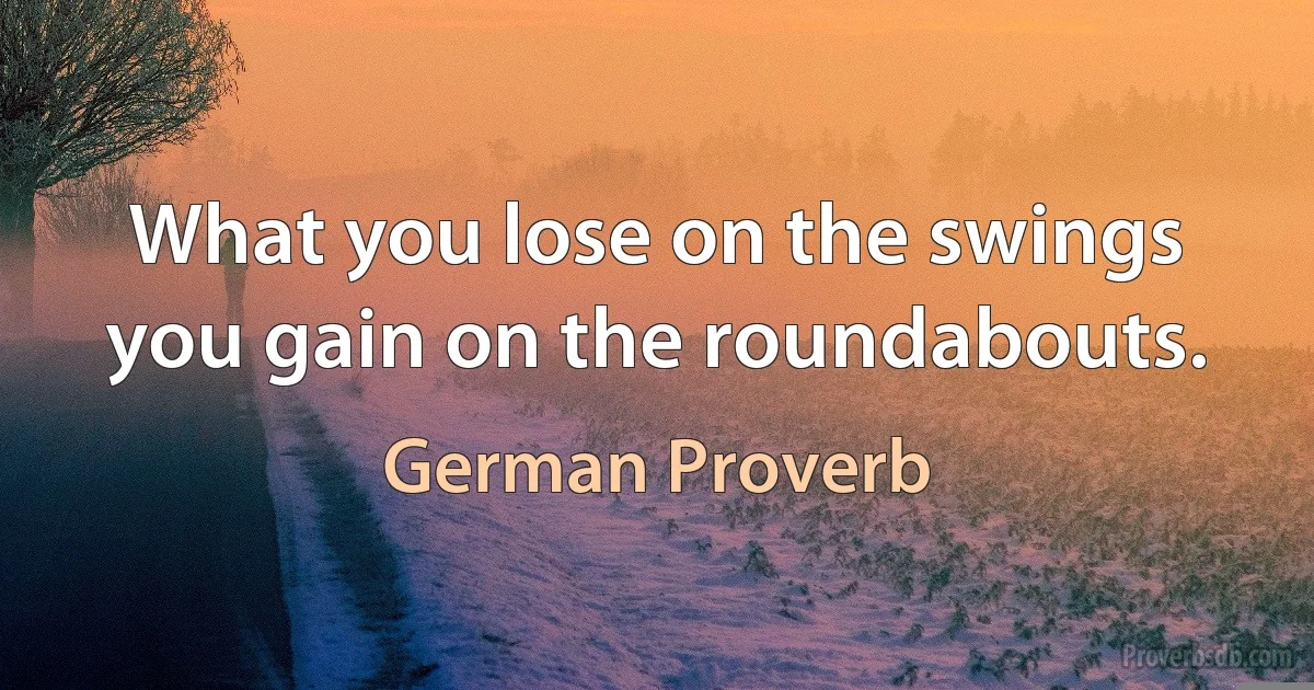 What you lose on the swings you gain on the roundabouts. (German Proverb)