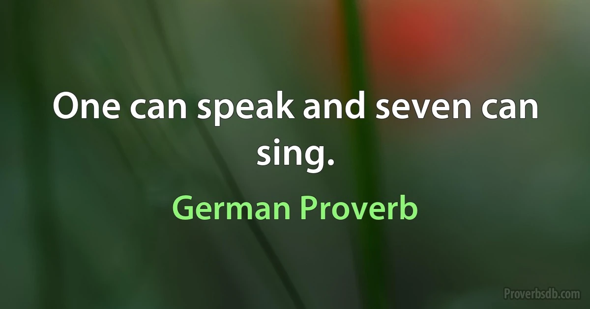 One can speak and seven can sing. (German Proverb)