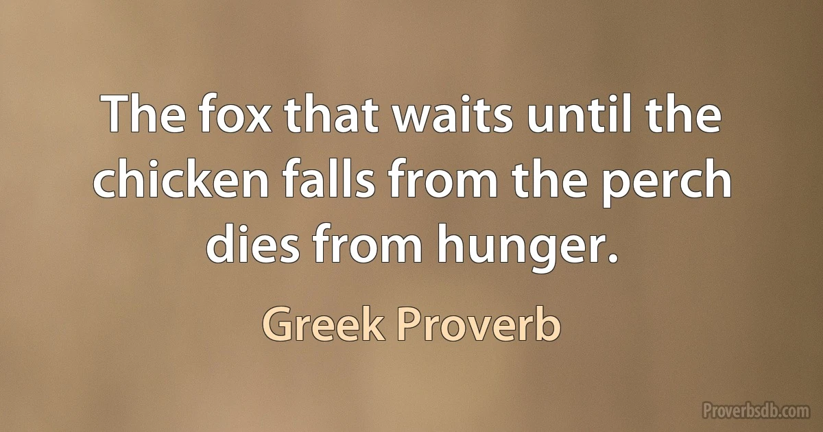 The fox that waits until the chicken falls from the perch dies from hunger. (Greek Proverb)