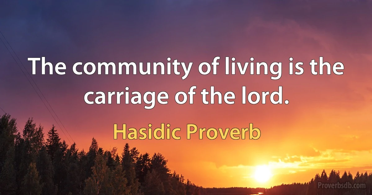 The community of living is the carriage of the lord. (Hasidic Proverb)