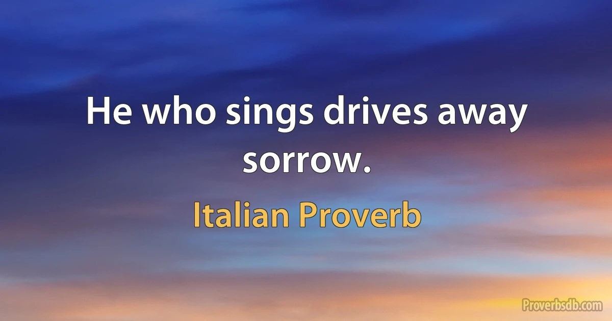 He who sings drives away sorrow. (Italian Proverb)