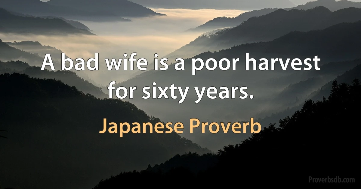 A bad wife is a poor harvest for sixty years. (Japanese Proverb)