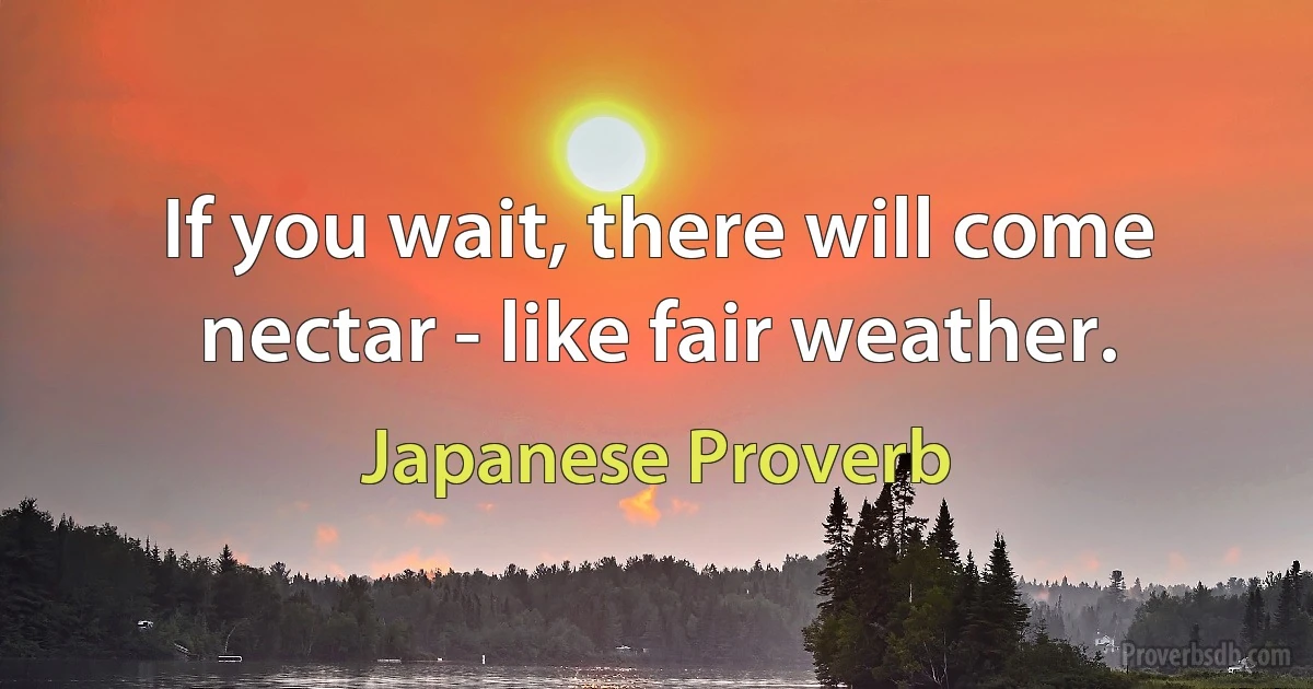 If you wait, there will come nectar - like fair weather. (Japanese Proverb)