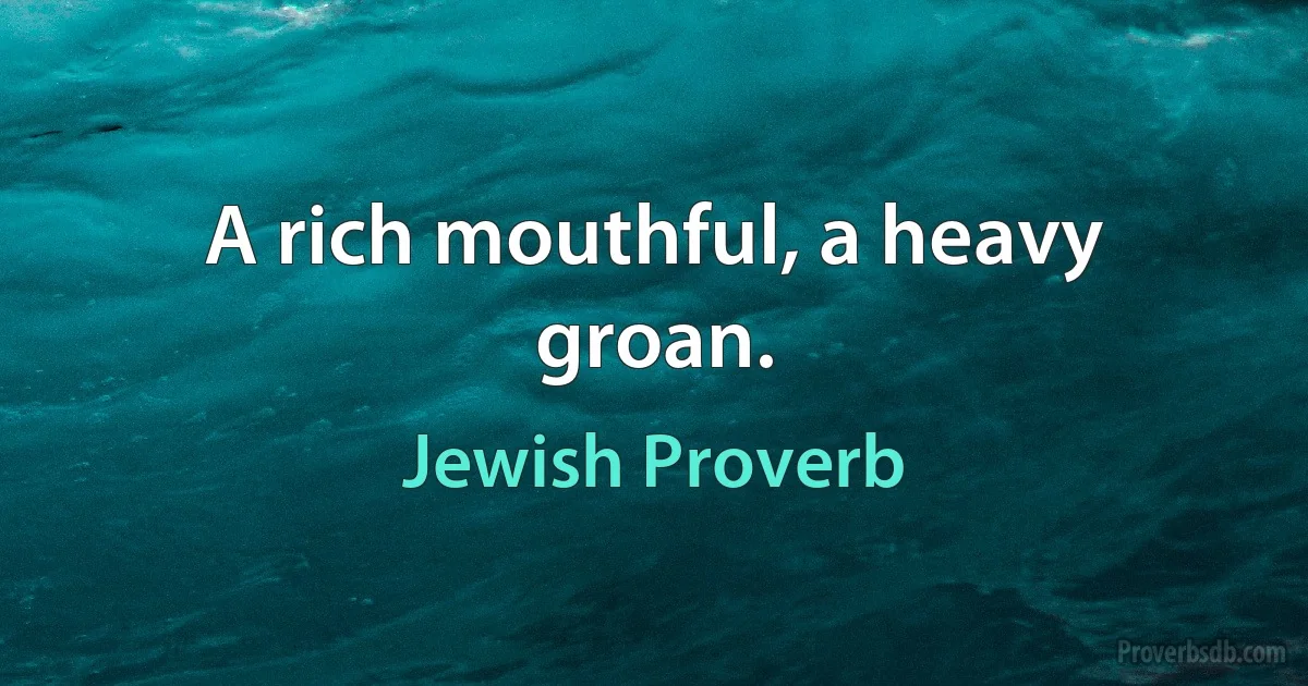 A rich mouthful, a heavy groan. (Jewish Proverb)