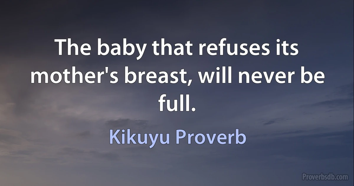 The baby that refuses its mother's breast, will never be full. (Kikuyu Proverb)